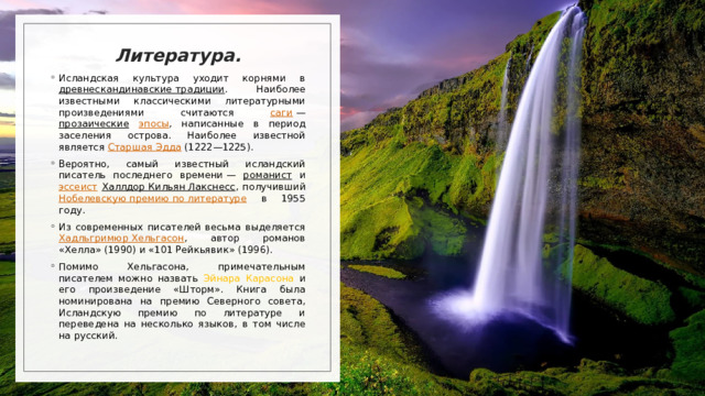 Литература. Исландская культура уходит корнями в древнескандинавские традиции . Наиболее известными классическими литературными произведениями считаются саги  — прозаические  эпосы , написанные в период заселения острова. Наиболее известной является Старшая Эдда (1222—1225).  Вероятно, самый известный исландский писатель последнего времени — романист и эссеист  Халлдор Кильян Лакснесс , получивший Нобелевскую премию по литературе в 1955 году.  Из современных писателей весьма выделяется Хадльгримюр Хельгасон , автор романов «Хелла» (1990) и «101 Рейкьявик» (1996).  Помимо Хельгасона, примечательным писателем можно назвать Эйнара Карасона и его произведение «Шторм». Книга была номинирована на премию Северного совета, Исландскую премию по литературе и переведена на несколько языков, в том числе на русский.  