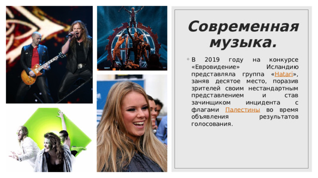Современная музыка. В 2019 году на конкурсе «Евровидение» Исландию представляла группа « Hatari », заняв десятое место, поразив зрителей своим нестандартным представлением и став зачинщиком инцидента с флагами Палестины во время объявления результатов голосования. 