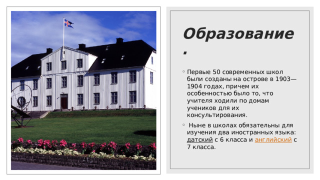 Образование. Первые 50 современных школ были созданы на острове в 1903—1904 годах, причем их особенностью было то, что учителя ходили по домам учеников для их консультирования.   Ныне в школах обязательны для изучения два иностранных языка: датский с 6 класса и английский с 7 класса. 