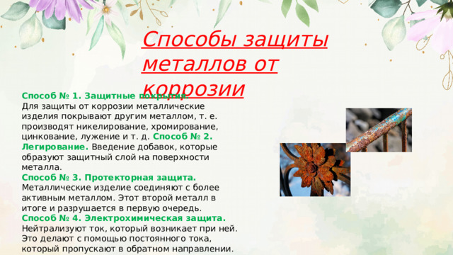 Способы защиты металлов от коррозии Способ № 1. Защитные покрытия. Для защиты от коррозии металлические изделия покрывают другим металлом, т. е. производят никелирование, хромирование, цинкование, лужение и т. д. Способ № 2. Легирование. Введение добавок, которые образуют защитный слой на поверхности металла. Способ № 3. Протекторная защита. Металлические изделие соединяют с более активным металлом. Этот второй металл в итоге и разрушается в первую очередь. Способ № 4. Электрохимическая защита. Нейтрализуют ток, который возникает при ней. Это делают с помощью постоянного тока, который пропускают в обратном направлении. 