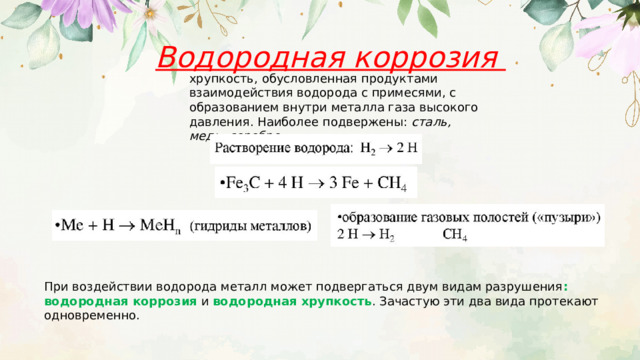 Водородная коррозия хрупкость, обусловленная продуктами взаимодействия водорода с примесями, с образованием внутри металла газа высокого давления. Наиболее подвержены: сталь, медь, серебро. При воздействии водорода металл может подвергаться двум видам разрушения : водородная коррозия и водородная хрупкость . Зачастую эти два вида протекают одновременно. 