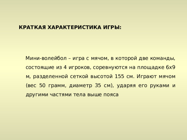 КРАТКАЯ ХАРАКТЕРИСТИКА ИГРЫ:    Мини-волейбол – игра с мячом, в которой две команды, состоящие из 4 игроков, соревнуются на площадке 6х9 м, разделенной сеткой высотой 155 см. Играют мячом (вес 50 грамм, диаметр 35 см), ударяя его руками и другими частями тела выше пояса 