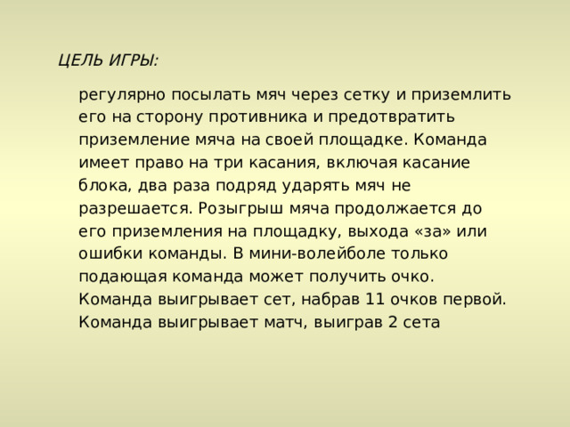 ЦЕЛЬ ИГРЫ:  регулярно посылать мяч через сетку и приземлить его на сторону противника и предотвратить приземление мяча на своей площадке. Команда имеет право на три касания, включая касание блока, два раза подряд ударять мяч не разрешается. Розыгрыш мяча продолжается до его приземления на площадку, выхода «за» или ошибки команды. В мини-волейболе только подающая команда может получить очко. Команда выигрывает сет, набрав 11 очков первой. Команда выигрывает матч, выиграв 2 сета 