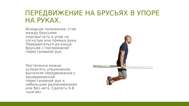 Передвижение на брусьях в упоре на руках. Исходное положение: стоя между брусьями подпрыгнуть в упор на согнутые или прямые руки. Передвигаться до конца брусьев с поочередной перестановкой рук. Постепенно можно усложнять упражнение, выполняя передвижение с одновременной перестановкой рук и небольшим размахиванием или без него. Сделать 5-8 «шагов». 1 