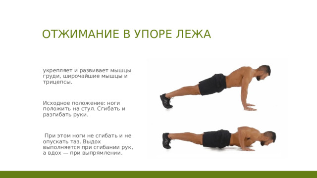 Отжимание в упоре лежа укрепляет и развивает мышцы груди, широчайшие мышцы и трицепсы. Исходное положение: ноги положить на стул. Сгибать и разгибать руки.  При этом ноги не сгибать и не опускать таз. Выдох выполняется при сгибании рук, а вдох — при выпрямлении. 1 