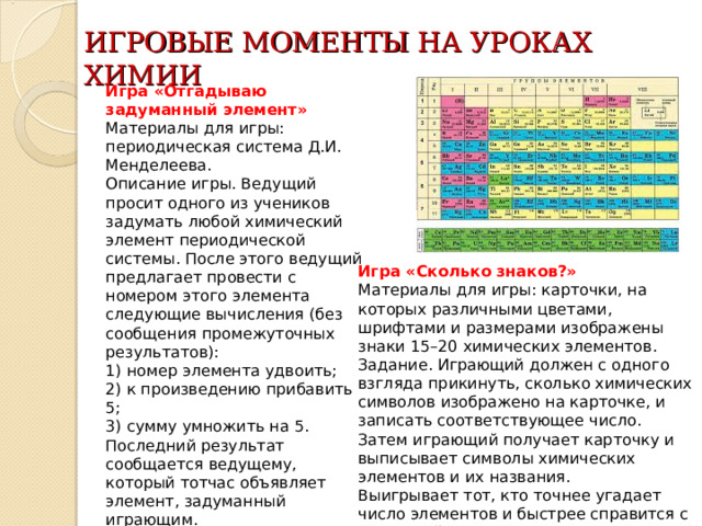 ИГРОВЫЕ МОМЕНТЫ НА УРОКАХ ХИМИИ Игра «Отгадываю задуманный элемент»  Материалы для игры: периодическая система Д.И. Менделеева.   Описание игры. Ведущий просит одного из учеников задумать любой химический элемент периодической системы. После этого ведущий предлагает провести с номером этого элемента следующие вычисления (без сообщения промежуточных результатов):   1) номер элемента удвоить;   2) к произведению прибавить 5;   3) сумму умножить на 5.   Последний результат сообщается ведущему, который тотчас объявляет элемент, задуманный играющим.    Игра «Сколько знаков?»  Материалы для игры: карточки, на которых различными цветами, шрифтами и размерами изображены знаки 15–20 химических элементов.   Задание. Играющий должен с одного взгляда прикинуть, сколько химических символов изображено на карточке, и записать соответствующее число. Затем играющий получает карточку и выписывает символы химических элементов и их названия.   Выигрывает тот, кто точнее угадает число элементов и быстрее справится с остальной частью задания.   