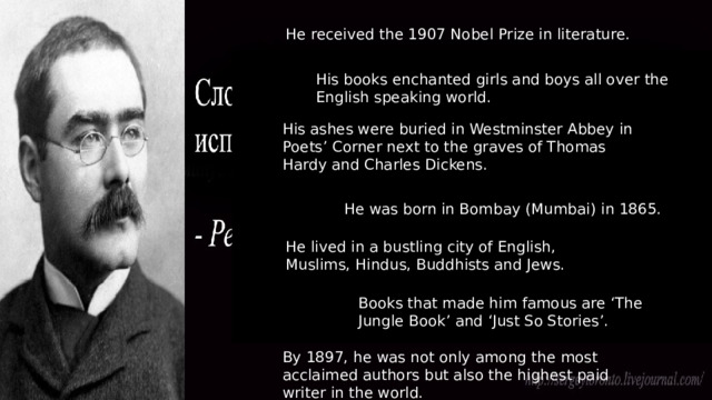 He received the 1907 Nobel Prize in literature. His books enchanted girls and boys all over the English speaking world. His ashes were buried in Westminster Abbey in Poets’ Corner next to the graves of Thomas Hardy and Charles Dickens. He was born in Bombay (Mumbai) in 1865. He lived in a bustling city of English, Muslims, Hindus, Buddhists and Jews. Books that made him famous are ‘The Jungle Book’ and ‘Just So Stories’. By 1897, he was not only among the most acclaimed authors but also the highest paid writer in the world. 