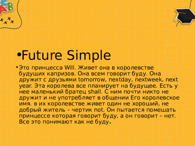 Future Simple Это принцесса Will. Живет она в королевстве будущих капризов. Она всем говорит буду. Она дружит с друзьями tomorrow, nextday, nextweek, next year. Эта королева все планирует на будущее. Есть у нее маленький братец shall. С ним почти никто не дружит и не употребляет в общении Его королевское имя. в их королевстве живет один не хороший, не добрый житель – чертик not. Он пытается помешать принцессе которая говорит буду, а он говорит – нет. Все это понимают как не буду . 