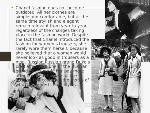 Chanel fashion does not become outdated. All her clothes are simple and comfortable, but at the same time stylish and elegant remain relevant from year to year, regardless of the changes taking place in the fashion world. Despite the fact that Chanel introduced the fashion for women's trousers, she rarely wore them herself, because she believed that a woman would never look as good in trousers as a man. Russian Russian grand Duke's brief affair with one of the Russian grand dukes made her pay more attention to the details of the Russian folk costume, the motifs of which appeared in her styles. 