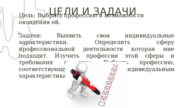 ЦЕЛИ И задачи Цель : Выбрать профессию и возможности овладения ей. Задачи : Выявить свои индивидуальные характеристики. Определить сферу профессиональной деятельности которая мне подходит. Изучить профессии этой сферы и требования к ним. Выбрать профессию, соответствующую моим индивидуальным характеристикам. 