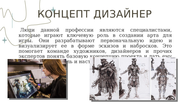 Концепт дизайнер   Люди данной профессии являются специалистами, которые играют ключевую роль в создании арта для игры. Они разрабатывают первоначальную идею и визуализирует ее в форме эскизов и набросков. Это помогает команде художников, дизайнеров и прочих экспертов понять базовую концепцию проекта и дать ему определенный стиль и настроение. 