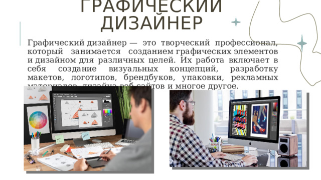 Графический дизайнер   Графический дизайнер — это творческий профессионал, который занимается созданием графических элементов и дизайном для различных целей. Их работа включает в себя создание визуальных концепций, разработку макетов, логотипов, брендбуков, упаковки, рекламных материалов, дизайна веб-сайтов и многое другое. 