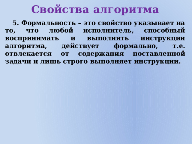 Свойства алгоритма 5. Формальность – это свойство указывает на то, что любой исполнитель, способный воспринимать и выполнять инструкции алгоритма, действует формально, т.е. отвлекается от содержания поставленной задачи и лишь строго выполняет инструкции.  
