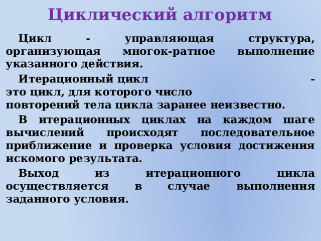 Циклический алгоритм Цикл - управляющая структура, организующая многок-ратное выполнение указанного действия. Итерационный цикл - это цикл, для которого число повторений тела цикла заранее неизвестно.  В итерационных циклах на каждом шаге вычислений происходят последовательное приближение и проверка условия достижения искомого результата. Выход из итерационного цикла осуществляется в случае выполнения заданного условия.             
