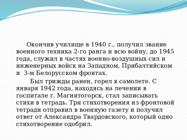  Окончив училище в 1940 г., получил звание военного техника 2-го ранга и всю войну, до 1945 года, служил в частях военно-воздушных сил и инженерных войск на Западном, Прибалтийском и  3-м Белорусском фронтах.   Был трижды ранен, горел в самолете. С января 1942 года, находясь на лечении в госпитале г. Магнитогорск, стал записывать стихи в тетрадь. Три стихотворения из фронтовой тетради отправил в военную газету и получил ответ от Александра Твардовского, который одно стихотворение одобрил. 