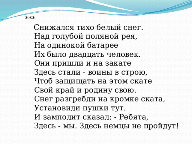       ***         Снижался тихо белый снег.         Над голубой поляной рея,         На одинокой батарее         Их было двадцать человек.         Они пришли и на закате         Здесь стали - воины в строю,         Чтоб защищать на этом скате         Свой край и родину свою.         Снег разгребли на кромке ската,         Установили пушки тут.         И замполит сказал: - Ребята,         Здесь - мы. Здесь немцы не пройдут! 
