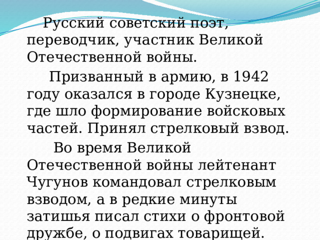  Русский советский поэт, переводчик, участник Великой Отечественной войны.   Призванный в армию, в 1942 году оказался в городе Кузнецке, где шло формирование войсковых частей. Принял стрелковый взвод.  Во время Великой Отечественной войны лейтенант Чугунов командовал стрелковым взводом, а в редкие минуты затишья писал стихи о фронтовой дружбе, о подвигах товарищей. 