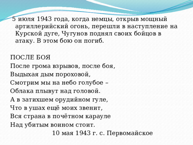    5 июля 1943 года, когда немцы, открыв мощный артиллерийский огонь, перешли в наступление на Курской дуге, Чугунов поднял своих бойцов в атаку. В этом бою он погиб. ПОСЛЕ БОЯ После грома взрывов, после боя, Выдыхая дым пороховой, Смотрим мы на небо голубое – Облака плывут над головой. А в затихшем орудийном гуле, Что в ушах ещё моих звенит, Вся страна в почётном карауле Над убитым воином стоит.  10 мая 1943 г. с. Первомайское 