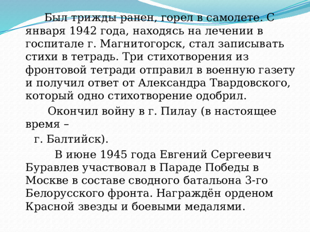  Был трижды ранен, горел в самолете. С января 1942 года, находясь на лечении в госпитале г. Магнитогорск, стал записывать стихи в тетрадь. Три стихотворения из фронтовой тетради отправил в военную газету и получил ответ от Александра Твардовского, который одно стихотворение одобрил.  Окончил войну в г. Пилау (в настоящее время –  г. Балтийск).  В июне 1945 года Евгений Сергеевич Буравлев участвовал в Параде Победы в Москве в составе сводного батальона 3-го Белорусского фронта. Награждён орденом Красной звезды и боевыми медалями. 