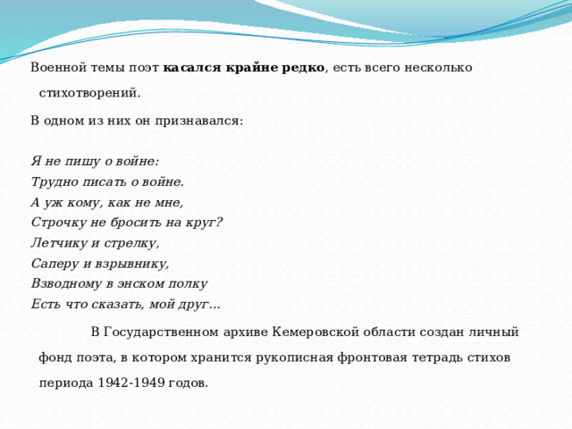 Военной темы поэт касался крайне редко , есть всего несколько стихотворений. В одном из них он признавался: Я не пишу о войне: Трудно писать о войне. А уж кому, как не мне, Строчку не бросить на круг? Летчику и стрелку, Саперу и взрывнику, Взводному в энском полку Есть что сказать, мой друг…  В Государственном архиве Кемеровской области создан личный фонд поэта, в котором хранится рукописная фронтовая тетрадь стихов периода 1942-1949 годов. 