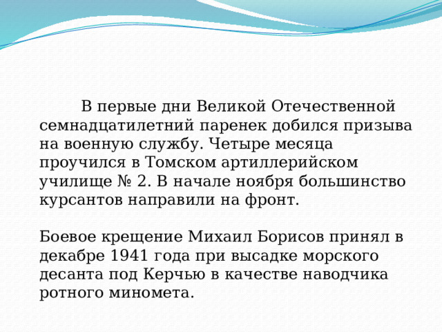  В первые дни Великой Отечественной семнадцатилетний паренек добился призыва на военную службу. Четыре месяца проучился в Томском артиллерийском училище № 2. В начале ноября большинство курсантов направили на фронт.   Боевое крещение Михаил Борисов принял в декабре 1941 года при высадке морского десанта под Керчью в качестве наводчика ротного миномета. 