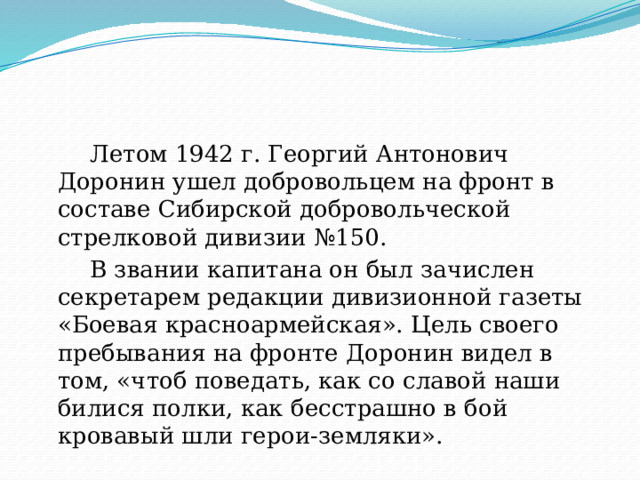  Летом 1942 г. Георгий Антонович Доронин ушел добровольцем на фронт в составе Сибирской добровольческой стрелковой дивизии №150.  В звании капитана он был зачислен секретарем редакции дивизионной газеты «Боевая красноармейская». Цель своего пребывания на фронте Доронин видел в том, «чтоб поведать, как со славой наши билися полки, как бесстрашно в бой кровавый шли герои-земляки». 