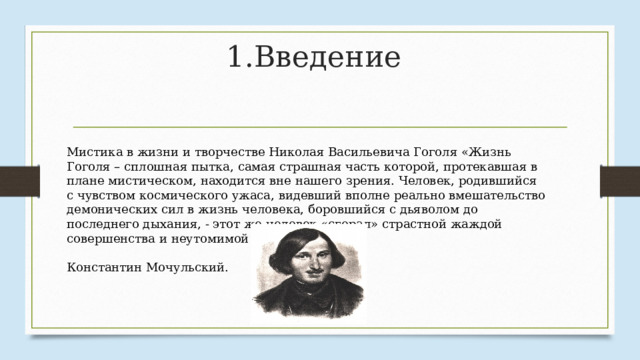 1.Введение Мистика в жизни и творчестве Николая Васильевича Гоголя «Жизнь Гоголя – сплошная пытка, самая страшная часть которой, протекавшая в плане мистическом, находится вне нашего зрения. Человек, родившийся с чувством космического ужаса, видевший вполне реально вмешательство демонических сил в жизнь человека, боровшийся с дьяволом до последнего дыхания, - этот же человек «сгорал» страстной жаждой совершенства и неутомимой тоской по Богу».  Константин Мочульский. 