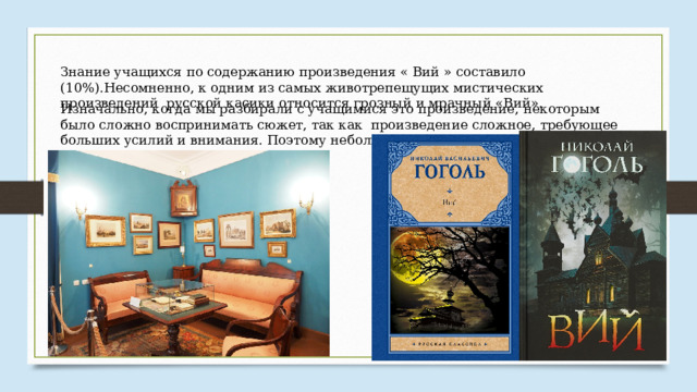 Знание учащихся по содержанию произведения « Вий » составило (10%).Несомненно, к одним из самых животрепещущих мистических произведений русской касики относится грозный и мрачный «Вий». Изначально, когда мы разбирали с учащимися это произведение, некоторым было сложно воспринимать сюжет, так как произведение сложное, требующее больших усилий и внимания. Поэтому небольшая часть класса справилась с тестом. 