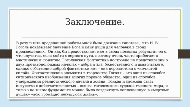 Заключение. В результате проделанной работы мной была доказана гипотеза, что Н. В. Гоголь показывает значение Бога и цену души для человека в своих произведениях. Он как бы предоставляет нам в своих повестях результат того, что случится, если сойти с верного пути, поэтому очень часто прибегает к мистическим сюжетам. Гоголевская фантастика построена на представлении о двух противоположных началах – добра и зла, божественного и дьявольского, однако собственно доброй фантастики нет – она переплетена с «нечистой силой». Фантастические элементы в творчестве Гоголя – это один из способов сатирического изображения многих пороков общества, один из способов утверждения реалистического начала в жизни. Тонкая и сложная связь искусства с действительностью – основа гоголевского художественного мира, и только на таком фундаменте можно было воздвигнуть воплощенную в «мертвых душах» «всю громадно несущуюся жизнь». 