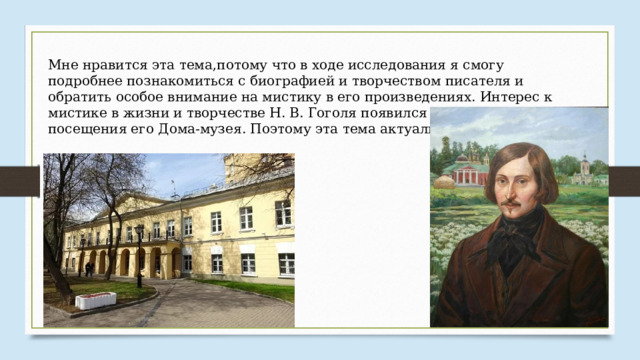 Мне нравится эта тема,потому что в ходе исследования я смогу подробнее познакомиться с биографией и творчеством писателя и обратить особое внимание на мистику в его произведениях. Интерес к мистике в жизни и творчестве Н. В. Гоголя появился у меня после посещения его Дома-музея. Поэтому эта тема актуальна для меня. 