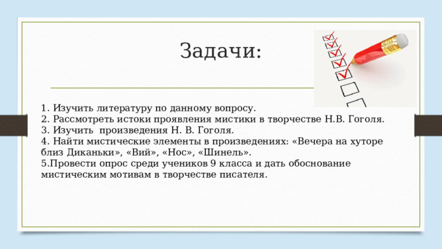 Задачи: 1. Изучить литературу по данному вопросу. 2. Рассмотреть истоки проявления мистики в творчестве Н.В. Гоголя. 3. Изучить произведения Н. В. Гоголя. 4. Найти мистические элементы в произведениях: «Вечера на хуторе близ Диканьки», «Вий», «Нос», «Шинель». 5.Провести опрос среди учеников 9 класса и дать обоснование мистическим мотивам в творчестве писателя. 
