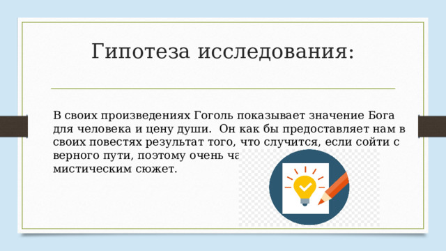 Гипотеза исследования: В своих произведениях Гоголь показывает значение Бога для человека и цену души. Он как бы предоставляет нам в своих повестях результат того, что случится, если сойти с верного пути, поэтому очень часто прибегает к мистическим сюжет. 