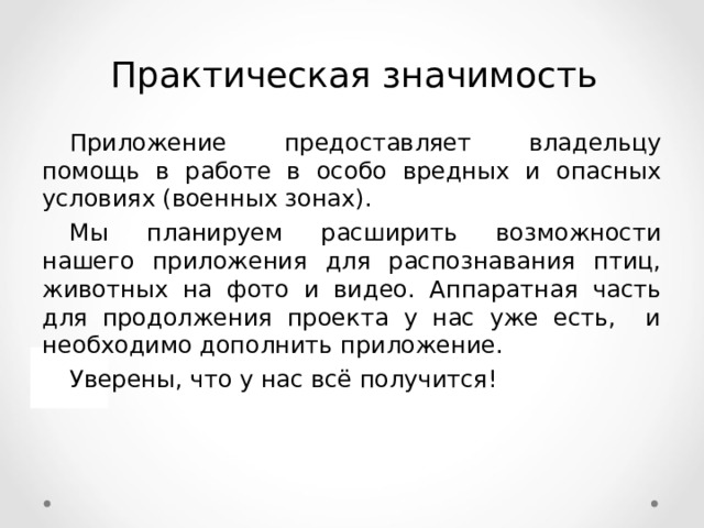 Практическая значимость Приложение предоставляет владельцу помощь в работе в особо вредных и опасных условиях (военных зонах). Мы планируем расширить возможности нашего приложения для распознавания птиц, животных на фото и видео. Аппаратная часть для продолжения проекта у нас уже есть, и необходимо дополнить приложение. Уверены, что у нас всё получится! 17 