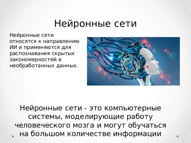 Нейронные сети Нейронные сети относятся к направлению ИИ и применяются для распознавания скрытых закономерностей в необработанных данных. Нейронные сети - это компьютерные системы, моделирующие работу человеческого мозга и могут обучаться на большом количестве информации  
