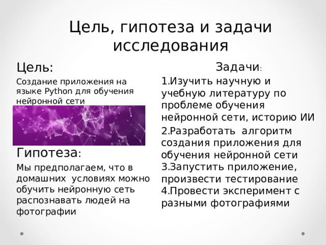 Цель, гипотеза и задачи исследования Задачи : Цель:  Создание приложения на языке Python для обучения нейронной сети  Гипотеза : Мы предполагаем, что в домашних условиях можно обучить нейронную сеть распознавать людей на фотографии Изучить научную и учебную литературу по проблеме обучения нейронной сети, историю ИИ Разработать алгоритм создания приложения для обучения нейронной сети Запустить приложение, произвести тестирование Провести эксперимент с разными фотографиями  