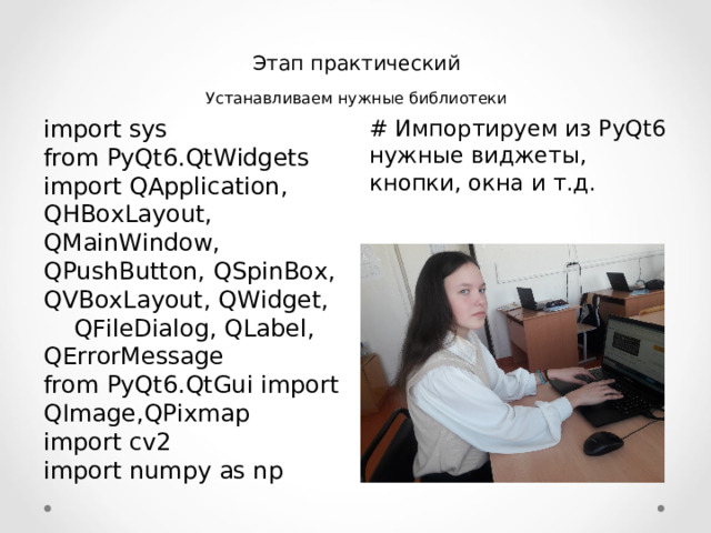 Этап практический Устанавливаем нужные библиотеки import sys  from PyQt6.QtWidgets import QApplication, QHBoxLayout, QMainWindow, QPushButton, QSpinBox, QVBoxLayout, QWidget,  QFileDialog, QLabel, QErrorMessage  from PyQt6.QtGui import QImage,QPixmap  import cv2  import numpy as np # Импортируем из PyQt 6  нужные виджеты, кнопки, окна и т.д.  