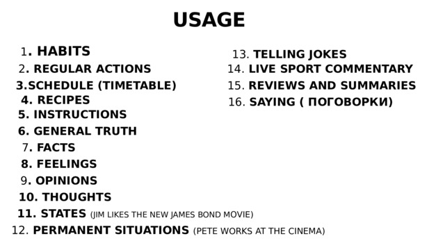 USAGE 1 . HABITS 13. TELLING JOKES 2 . REGULAR ACTIONS 14. LIVE SPORT COMMENTARY  3.SCHEDULE (TIMETABLE) 15. REVIEWS AND SUMMARIES 4. RECIPES 16. SAYING ( ПОГОВОРКИ) 5. INSTRUCTIONS 6. GENERAL TRUTH 7 . FACTS 8. FEELINGS 9 . OPINIONS 10. THOUGHTS 11. STATES (JIM LIKES THE NEW JAMES BOND M OVIE) 12. PERMANENT SITUATIONS (PETE WORKS AT THE CINEMA) 