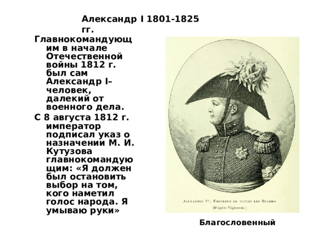 Александр I 1801-1825 гг. Главнокомандующим в начале Отечественной войны 1812 г. был сам Александр I– человек, далекий от военного дела. С 8 августа 1812 г. император подписал указ о назначении М. И. Кутузова главнокомандующим: «Я должен был остановить выбор на том, кого наметил голос народа. Я умываю руки»  Благословенный 
