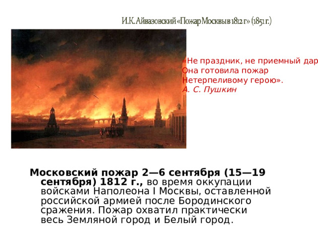 «Не праздник, не приемный дар,  Она готовила пожар  Нетерпеливому герою».  А. С. Пушкин  Московский пожар 2—6 сентября (15—19 сентября) 1812 г., во время оккупации войсками Наполеона I Москвы, оставленной российской армией после Бородинского сражения. Пожар охватил практически весь Земляной город и Белый город.   