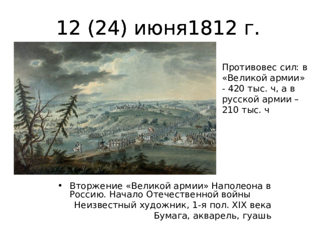 12 (24) июня1812 г. 12 (24) июня1812 г. 12 (24) июня1812 г. Противовес сил: в «Великой армии» - 420 тыс. ч, а в русской армии – 210 тыс. ч Вторжение «Великой армии» Наполеона в Россию. Начало Отечественной войны Неизвестный художник, 1-я пол. XIX века  Бумага, акварель, гуашь 