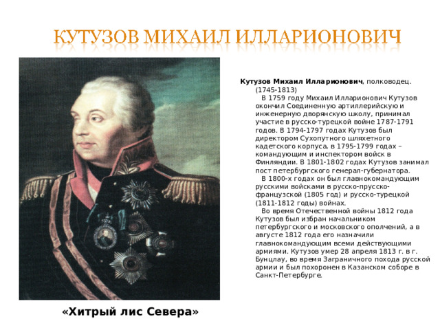 Кутузов Михаил Илларионович , полководец.  (1745-1813)  В 1759 году Михаил Илларионович Кутузов окончил Соединенную артиллерийскую и инженерную дворянскую школу, принимал участие в русско-турецкой войне 1787-1791 годов. В 1794-1797 годах Кутузов был директором Сухопутного шляхетного кадетского корпуса, в 1795-1799 годах – командующим и инспектором войск в Финляндии. В 1801-1802 годах Кутузов занимал пост петербургского генерал-губернатора.  В 1800-х годах он был главнокомандующим русскими войсками в русско-прусско-французской (1805 год) и русско-турецкой (1811-1812 годы) войнах.  Во время Отечественной войны 1812 года Кутузов был избран начальником петербургского и московского ополчений, а в августе 1812 года его назначили главнокомандующим всеми действующими армиями. Кутузов умер 28 апреля 1813 г. в г. Бунцлау, во время Заграничного похода русской армии и был похоронен в Казанском соборе в Санкт-Петербурге.    «Хитрый лис Севера» 