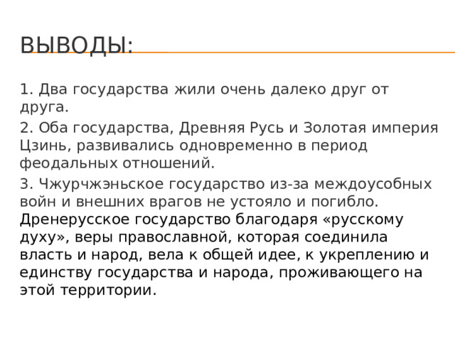 Выводы: 1. Два государства жили очень далеко друг от друга. 2. Оба государства, Древняя Русь и Золотая империя Цзинь, развивались одновременно в период феодальных отношений. 3. Чжурчжэньское государство из-за междоусобных войн и внешних врагов не устояло и погибло. Дренерусское государство благодаря «русскому духу», веры православной, которая соединила власть и народ, вела к общей идее, к укреплению и единству государства и народа, проживающего на этой территории. 