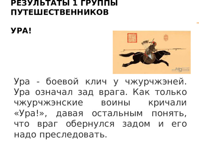 Результаты 1 группы путешественников   Ура! Ура - боевой клич у чжурчжэней. Ура означал зад врага. Как только чжурчжэнские воины кричали «Ура!», давая остальным понять, что враг обернулся задом и его надо преследовать. 