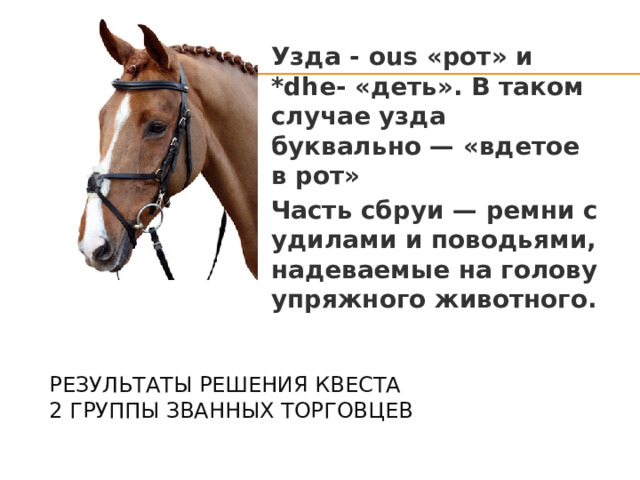Узда - ous «рот» и *dhe- «деть». В таком случае узда буквально — «вдетое в рот» Часть сбруи — ремни с удилами и поводьями, надеваемые на голову упряжного животного. Результаты решения квеста  2 группы званных торговцев   