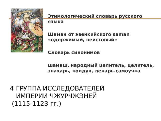 Этимологический словарь русского языка  Шаман от эвенкийского saman «одержимый, неистовый»  Словарь синонимов  шамаш, народный целитель, целитель, знахарь, колдун, лекарь-самоучка  4 группа исследователей  Империи Чжурчжэней  (1115-1123 гг .)   