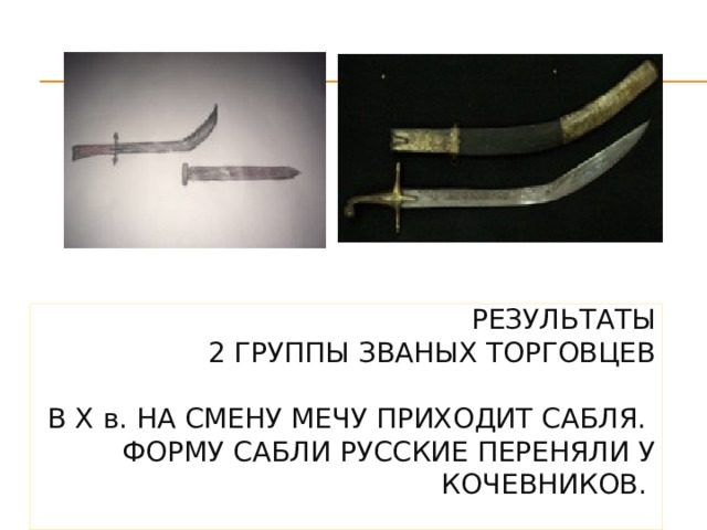 Результаты  2 группы званых торговцев   В X в. на смену мечу приходит сабля.  Форму сабли русские переняли у кочевников.   4 