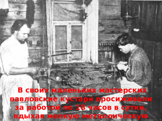  В своих маленьких мастерских павловские кустари просиживали за работой по 18 часов в сутки, вдыхая мелкую металлическую пыль, которая была очень вредна для здоровья 