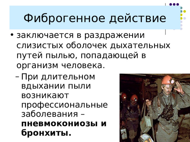 Фиброгенное действие заключается в раздражении слизистых оболочек дыхательных путей пылью, попадающей в организм человека. При длительном вдыхании пыли возникают профессиональные заболевания – пневмокониозы и бронхиты. При длительном вдыхании пыли возникают профессиональные заболевания – пневмокониозы и бронхиты. 