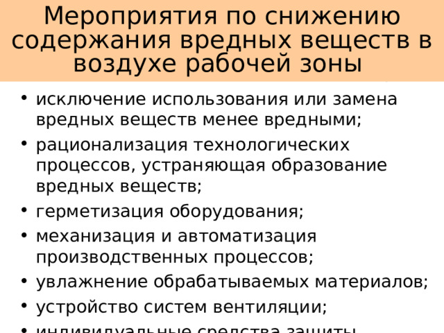 Мероприятия по снижению содержания вредных веществ в воздухе рабочей зоны исключение использования или замена вредных веществ менее вредными; рационализация технологических процессов, устраняющая образование вредных веществ; герметизация оборудования; механизация и автоматизация производственных процессов; увлажнение обрабатываемых материалов; устройство систем вентиляции; индивидуальные средства защиты. 