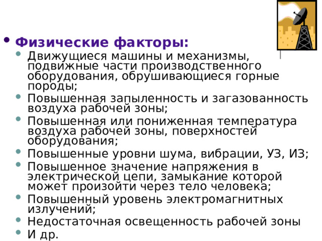 Физические факторы: Движущиеся машины и механизмы, подвижные части производственного оборудования, обрушивающиеся горные породы; Повышенная запыленность и загазованность воздуха рабочей зоны; Повышенная или пониженная температура воздуха рабочей зоны, поверхностей оборудования; Повышенные уровни шума, вибрации, УЗ, ИЗ; Повышенное значение напряжения в электрической цепи, замыкание которой может произойти через тело человека; Повышенный уровень электромагнитных излучений; Недостаточная освещенность рабочей зоны И др. Движущиеся машины и механизмы, подвижные части производственного оборудования, обрушивающиеся горные породы; Повышенная запыленность и загазованность воздуха рабочей зоны; Повышенная или пониженная температура воздуха рабочей зоны, поверхностей оборудования; Повышенные уровни шума, вибрации, УЗ, ИЗ; Повышенное значение напряжения в электрической цепи, замыкание которой может произойти через тело человека; Повышенный уровень электромагнитных излучений; Недостаточная освещенность рабочей зоны И др. 